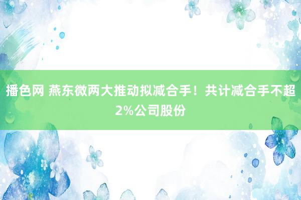 播色网 燕东微两大推动拟减合手！共计减合手不超2%公司股份