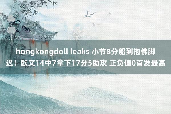 hongkongdoll leaks 小节8分船到抱佛脚迟！欧文14中7拿下17分5助攻 正负值0首发最高