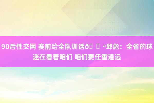 90后性交网 赛前给全队训话💪邱彪：全省的球迷在看着咱们 咱们要任重道远