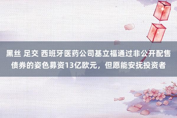 黑丝 足交 西班牙医药公司基立福通过非公开配售债券的姿色募资13亿欧元，但愿能安抚投资者