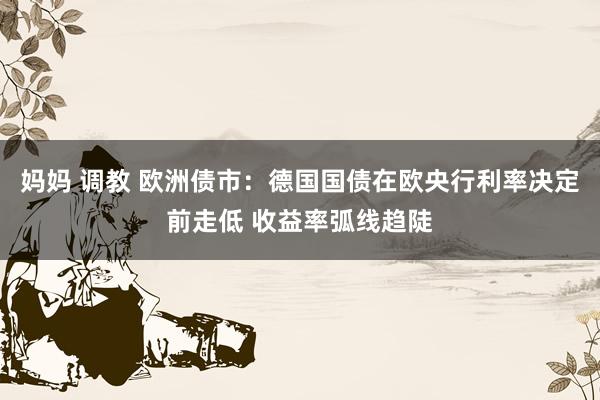 妈妈 调教 欧洲债市：德国国债在欧央行利率决定前走低 收益率弧线趋陡