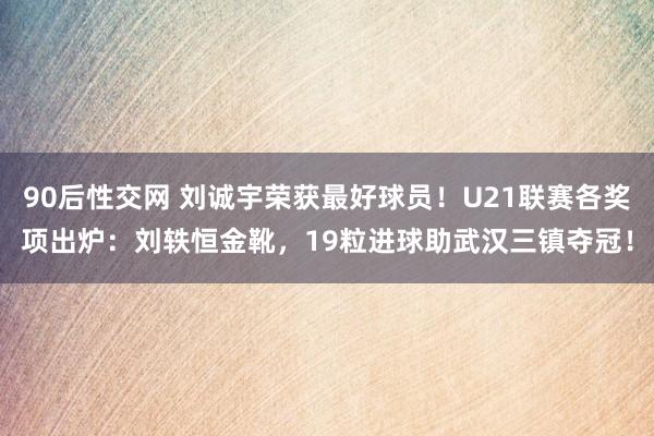 90后性交网 刘诚宇荣获最好球员！U21联赛各奖项出炉：刘轶恒金靴，19粒进球助武汉三镇夺冠！