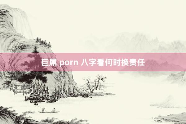 巨屌 porn 八字看何时换责任