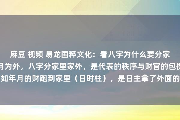 麻豆 视频 易龙国粹文化：看八字为什么要分家里家外？日时为家，年月为外，八字分家里家外，是代表的秩序与财官的包摄权，非枢纽迫。比如年月的财跑到家里（日时柱），是日主拿了外面的钱，这个日夕要还给东说念主家的，叫过路...