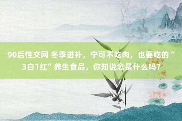 90后性交网 冬季进补，宁可不吃肉，也要吃的“3白1红”养生食品，你知说念是什么吗？