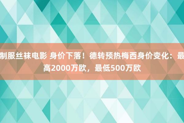 制服丝袜电影 身价下落！德转预热梅西身价变化：最高2000万欧，最低500万欧