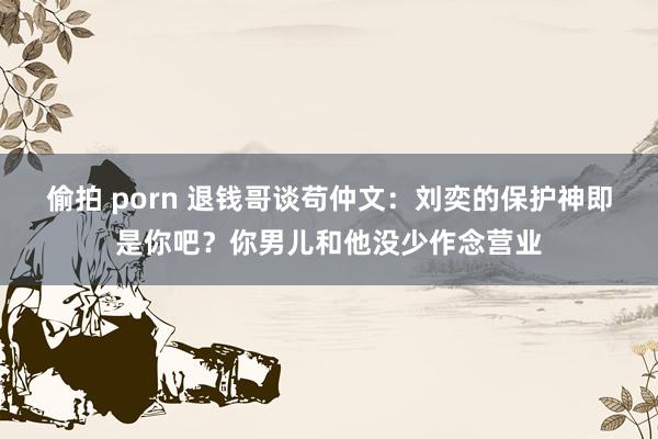 偷拍 porn 退钱哥谈苟仲文：刘奕的保护神即是你吧？你男儿和他没少作念营业