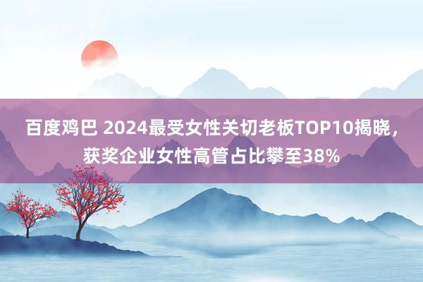 百度鸡巴 2024最受女性关切老板TOP10揭晓，获奖企业女性高管占比攀至38%