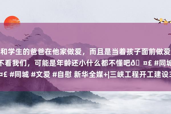 和学生的爸爸在他家做爱，而且是当着孩子面前做爱，太刺激了，孩子完全不看我们，可能是年龄还小什么都不懂吧🤣 #同城 #文爱 #自慰 新华全媒+|三峡工程开工建设30年来效益显赫