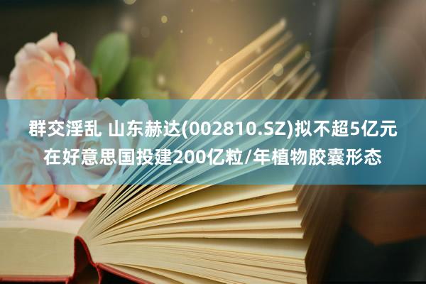 群交淫乱 山东赫达(002810.SZ)拟不超5亿元在好意思国投建200亿粒/年植物胶囊形态