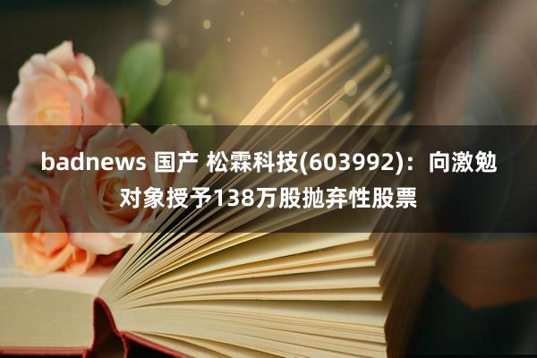 badnews 国产 松霖科技(603992)：向激勉对象授予138万股抛弃性股票