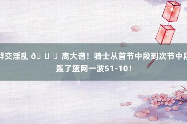 群交淫乱 😅离大谱！骑士从首节中段到次节中段轰了篮网一波51-10！