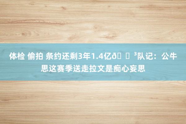 体检 偷拍 条约还剩3年1.4亿😳队记：公牛思这赛季送走拉文是痴心妄思