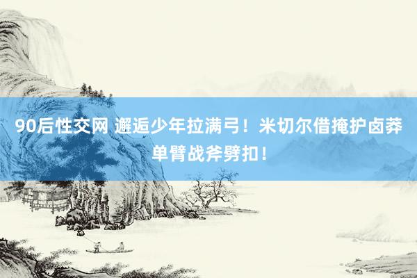 90后性交网 邂逅少年拉满弓！米切尔借掩护卤莽单臂战斧劈扣！