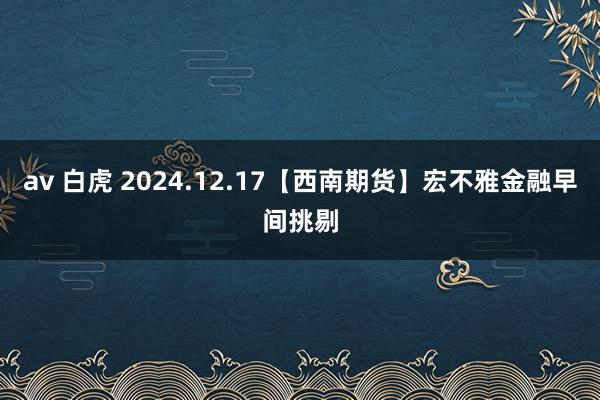 av 白虎 2024.12.17【西南期货】宏不雅金融早间挑剔