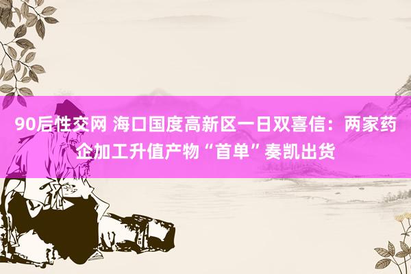 90后性交网 海口国度高新区一日双喜信：两家药企加工升值产物“首单”奏凯出货