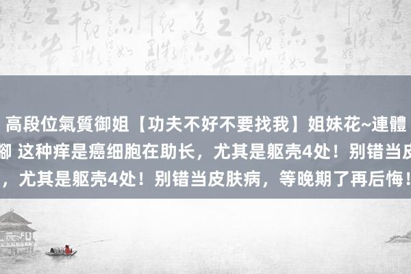 高段位氣質御姐【功夫不好不要找我】姐妹花~連體絲襪~大奶晃動~絲襪騷腳 这种痒是癌细胞在助长，尤其是躯壳4处！别错当皮肤病，等晚期了再后悔！