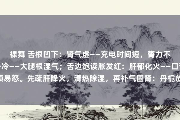 裸舞 舌根凹下：肾气虚——充电时间短，膂力不及；舌根黄腻：下焦干冷——大腿根湿气；舌边饱读胀发红：肝郁化火——口苦口臭，心烦易怒。先疏肝降火，清热除湿，再补气固肾：丹栀放肆散 宣清导浊汤 金匮肾气汤辨证加减