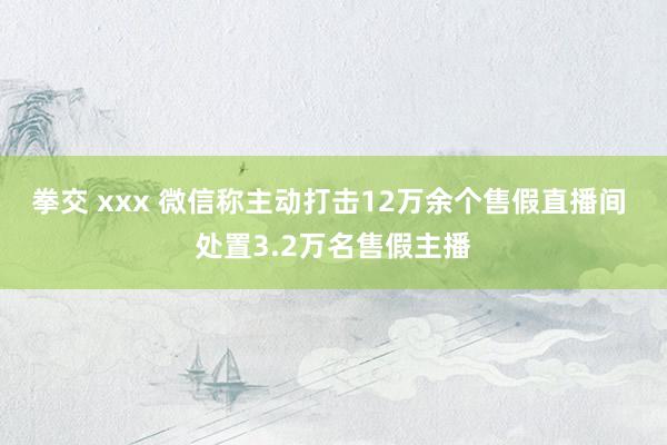 拳交 xxx 微信称主动打击12万余个售假直播间 处置3.2万名售假主播