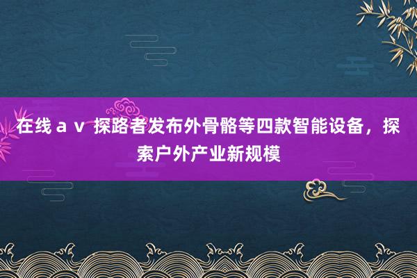 在线ａｖ 探路者发布外骨骼等四款智能设备，探索户外产业新规模