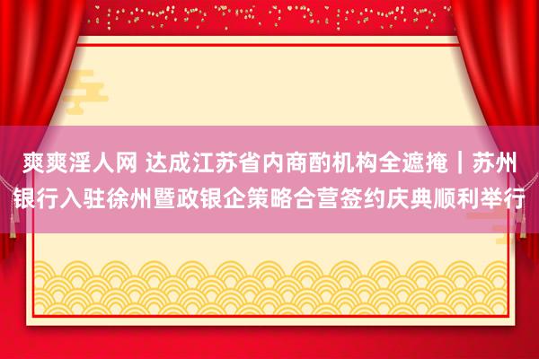 爽爽淫人网 达成江苏省内商酌机构全遮掩｜苏州银行入驻徐州暨政银企策略合营签约庆典顺利举行