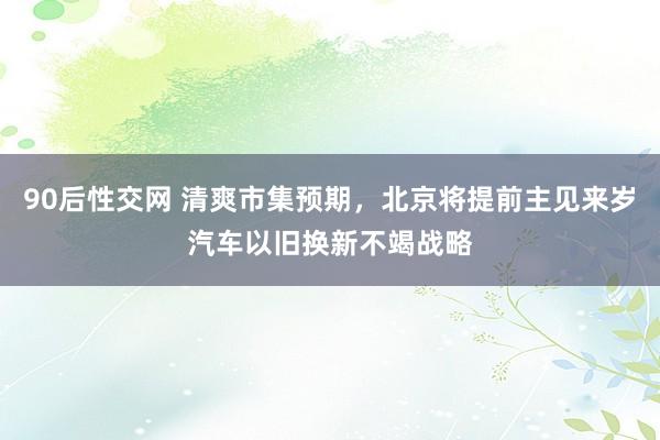 90后性交网 清爽市集预期，北京将提前主见来岁汽车以旧换新不竭战略