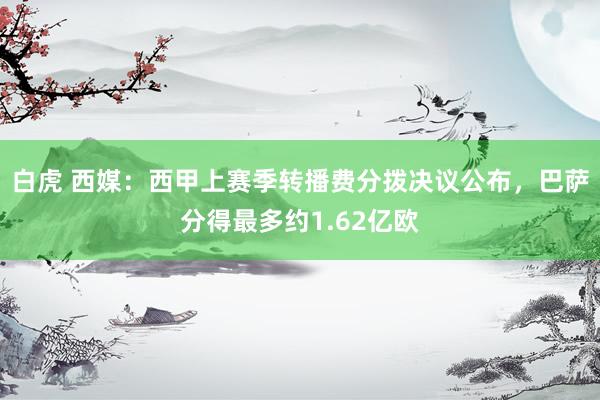 白虎 西媒：西甲上赛季转播费分拨决议公布，巴萨分得最多约1.62亿欧