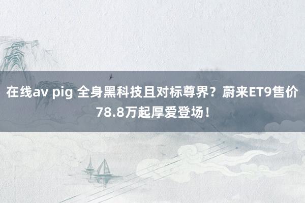 在线av pig 全身黑科技且对标尊界？蔚来ET9售价78.8万起厚爱登场！