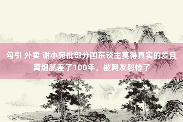 勾引 外卖 谢小宛批部分国东谈主莫得真实的爱且离细腻差了100年，被网友怼惨了