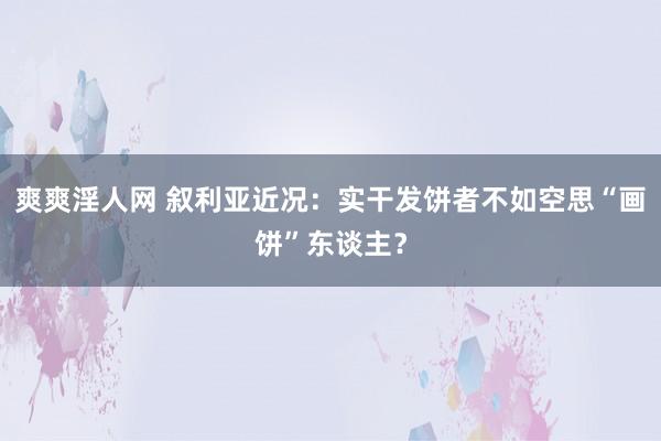 爽爽淫人网 叙利亚近况：实干发饼者不如空思“画饼”东谈主？