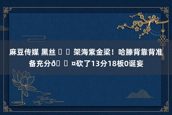 麻豆传媒 黑丝 ⚡️架海紫金梁！哈滕背靠背准备充分😤砍了13分18板0诞妄