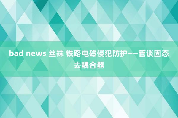 bad news 丝袜 铁路电磁侵犯防护——管谈固态去耦合器