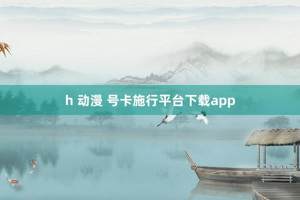 h 动漫 号卡施行平台下载app