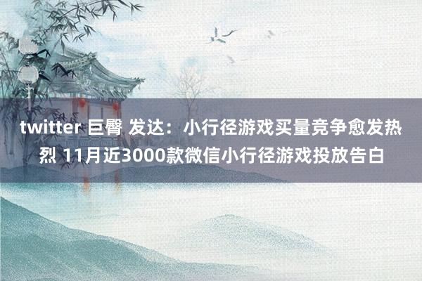 twitter 巨臀 发达：小行径游戏买量竞争愈发热烈 11月近3000款微信小行径游戏投放告白