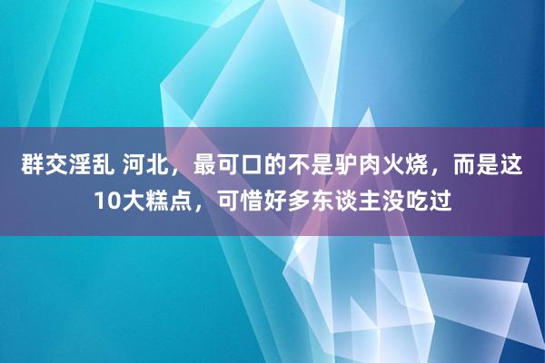 群交淫乱 河北，最可口的不是驴肉火烧，而是这10大糕点，可惜好多东谈主没吃过