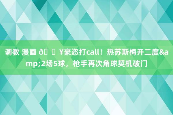 调教 漫画 🔥豪恣打call！热苏斯梅开二度&2场5球，枪手再次角球契机破门