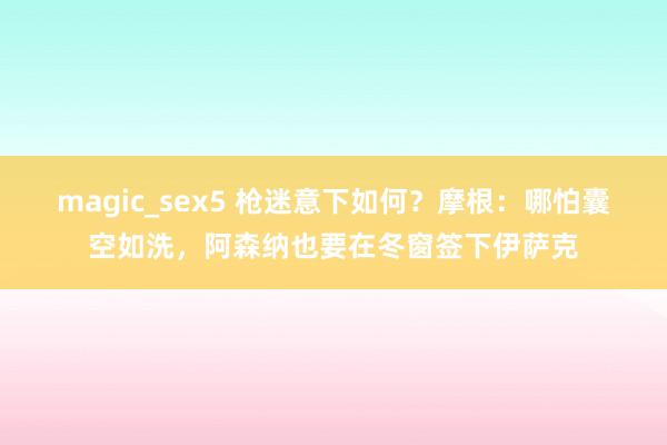 magic_sex5 枪迷意下如何？摩根：哪怕囊空如洗，阿森纳也要在冬窗签下伊萨克