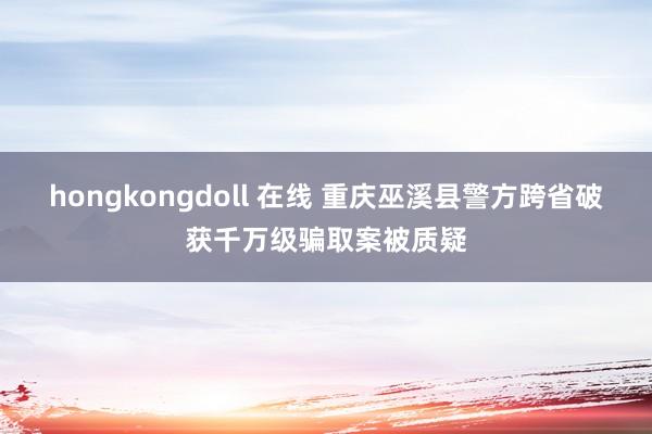 hongkongdoll 在线 重庆巫溪县警方跨省破获千万级骗取案被质疑