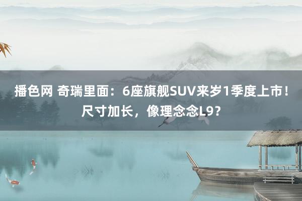 播色网 奇瑞里面：6座旗舰SUV来岁1季度上市！尺寸加长，像理念念L9？