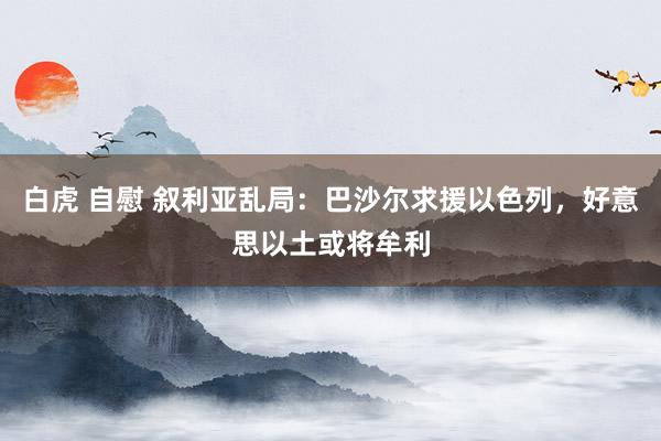 白虎 自慰 叙利亚乱局：巴沙尔求援以色列，好意思以土或将牟利