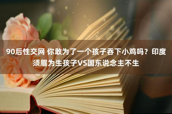 90后性交网 你敢为了一个孩子吞下小鸡吗？印度须眉为生孩子VS国东说念主不生