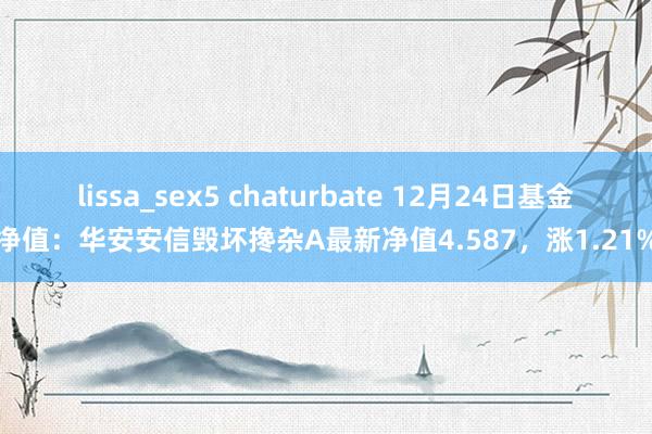 lissa_sex5 chaturbate 12月24日基金净值：华安安信毁坏搀杂A最新净值4.587，涨1.21%