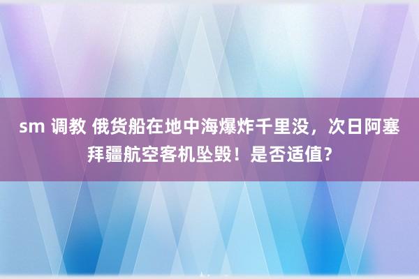 sm 调教 俄货船在地中海爆炸千里没，次日阿塞拜疆航空客机坠毁！是否适值？