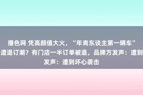 播色网 凭高颜值大火，“年青东谈主第一辆车”，上市即遭退订潮？有门店一半订单被退，品牌方发声：遭到坏心袭击