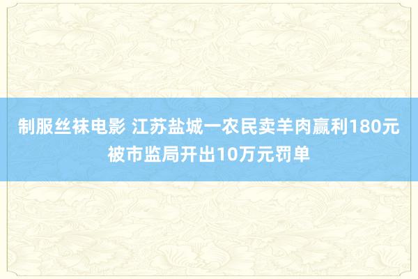 制服丝袜电影 江苏盐城一农民卖羊肉赢利180元被市监局开出10万元罚单