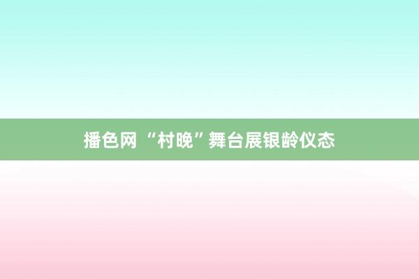 播色网 “村晚”舞台展银龄仪态