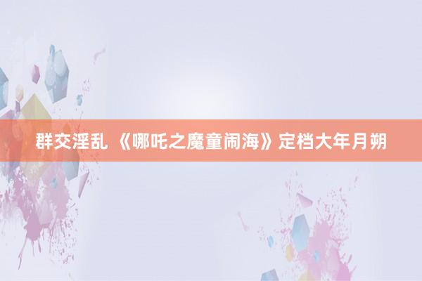 群交淫乱 《哪吒之魔童闹海》定档大年月朔