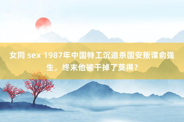 女同 sex 1987年中国特工沉追杀国安叛谍俞强生，终末他被干掉了莫得？