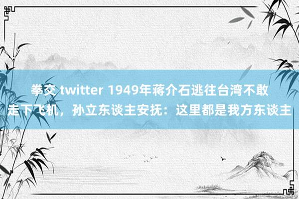 拳交 twitter 1949年蒋介石逃往台湾不敢走下飞机，孙立东谈主安抚：这里都是我方东谈主