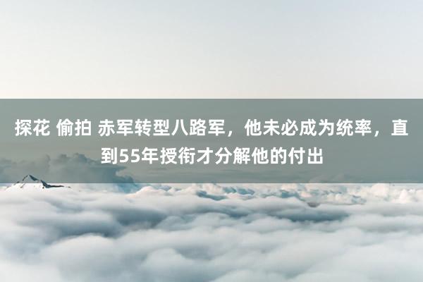 探花 偷拍 赤军转型八路军，他未必成为统率，直到55年授衔才分解他的付出